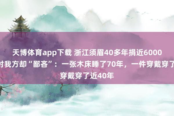 天博体育app下载 浙江须眉40多年捐近6000万元！对我方却“鄙吝”：一张木床睡了70年，一件穿戴穿了近40年