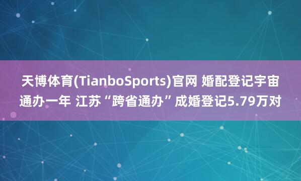 天博体育(TianboSports)官网 婚配登记宇宙通办一年 江苏“跨省通办”成婚登记5.79万对