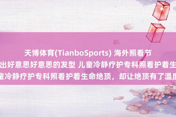 天博体育(TianboSports) 海外照看节｜为临终女孩洗头擦澡、吹出好意思好意思的发型 儿童冷静疗护专科照看护着生命绝顶，却让绝顶有了温度