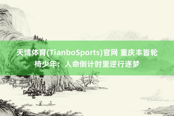 天博体育(TianboSports)官网 重庆丰皆轮椅少年：人命倒计时里逆行逐梦