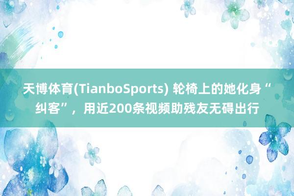 天博体育(TianboSports) 轮椅上的她化身“纠客”，用近200条视频助残友无碍出行