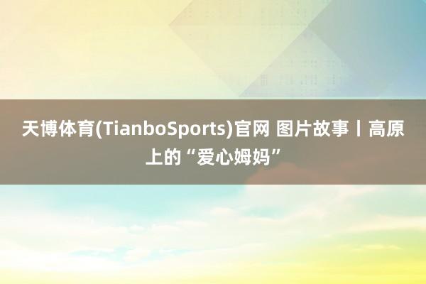天博体育(TianboSports)官网 图片故事丨高原上的“爱心姆妈”