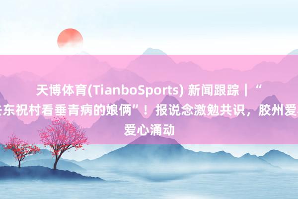 天博体育(TianboSports) 新闻跟踪｜“走，去东祝村看垂青病的娘俩”！报说念激勉共识，胶州爱心涌动