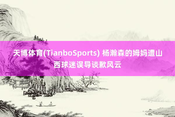 天博体育(TianboSports) 杨瀚森的姆妈遭山西球迷误导谈歉风云