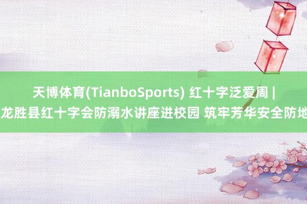 天博体育(TianboSports) 红十字泛爱周 | 龙胜县红十字会防溺水讲座进校园 筑牢芳华安全防地