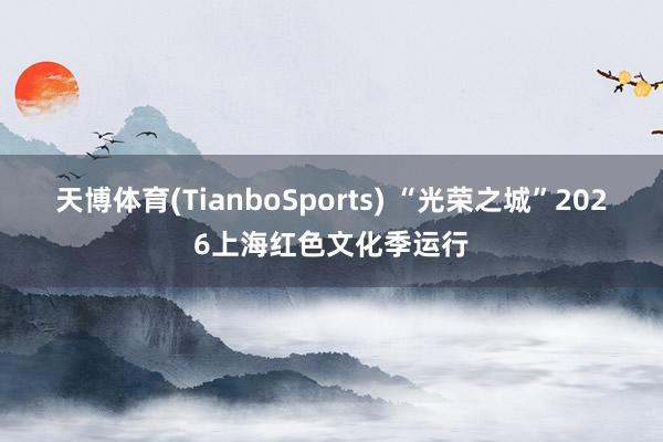 天博体育(TianboSports) “光荣之城”2026上海红色文化季运行