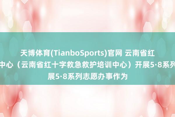 天博体育(TianboSports)官网 云南省红十字备灾救灾中心（云南省红十字救急救护培训中心）开展5·8系列志愿办事作为