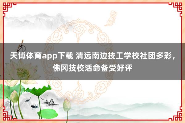 天博体育app下载 清远南边技工学校社团多彩，佛冈技校活命备受好评