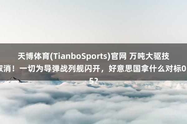 天博体育(TianboSports)官网 万吨大驱技俩取消！一切为导弹战列舰闪开，好意思国拿什么对标055？