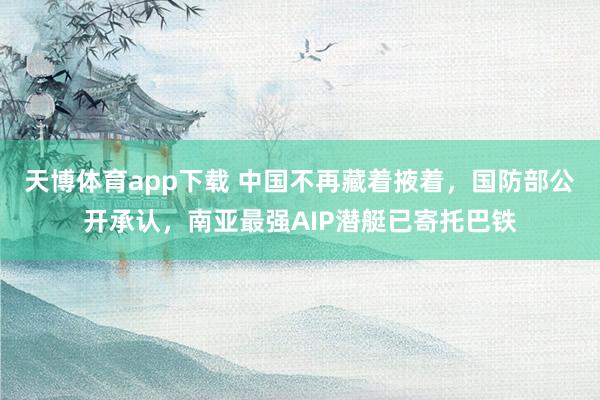 天博体育app下载 中国不再藏着掖着，国防部公开承认，南亚最强AIP潜艇已寄托巴铁