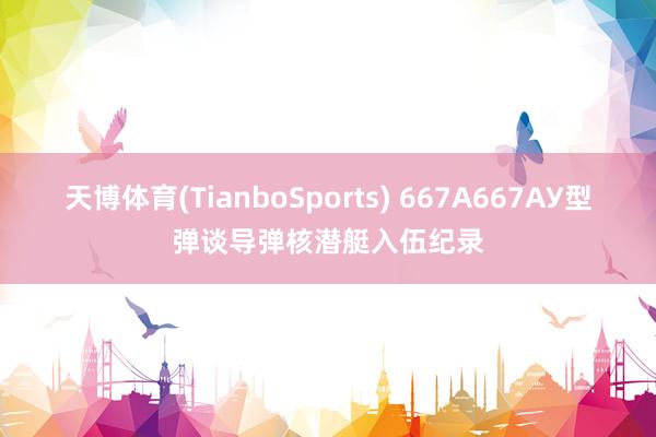 天博体育(TianboSports) 667А667АУ型弹谈导弹核潜艇入伍纪录