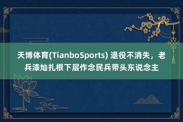天博体育(TianboSports) 退役不消失，老兵漆灿扎根下层作念民兵带头东说念主