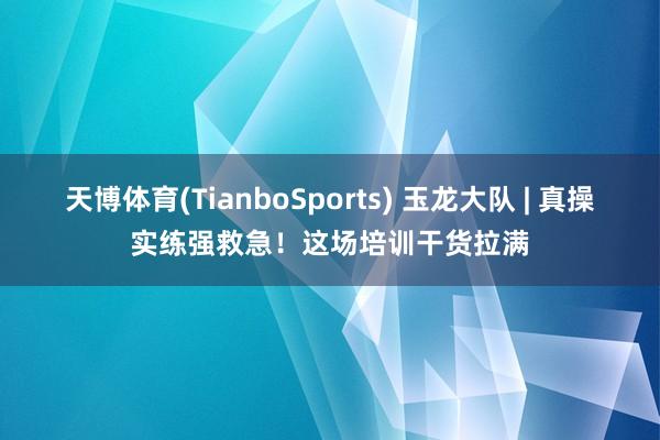 天博体育(TianboSports) 玉龙大队 | 真操实练强救急！这场培训干货拉满