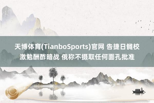 天博体育(TianboSports)官网 告捷日雠校激勉酬酢暗战 俄称不摄取任何面孔批准