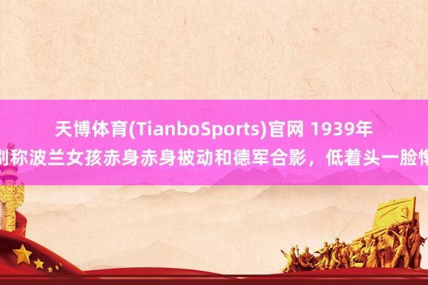 天博体育(TianboSports)官网 1939年,别称波兰女孩赤身赤身被动和德军合影,低着头一脸惭愧