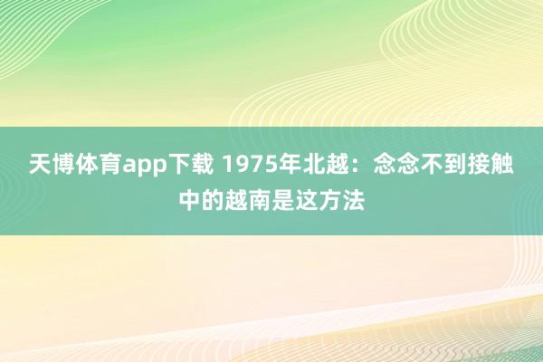 天博体育app下载 1975年北越:念念不到接触中的越南是这方法