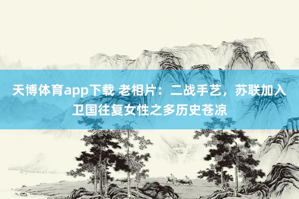 天博体育app下载 老相片：二战手艺，苏联加入卫国往复女性之多历史苍凉