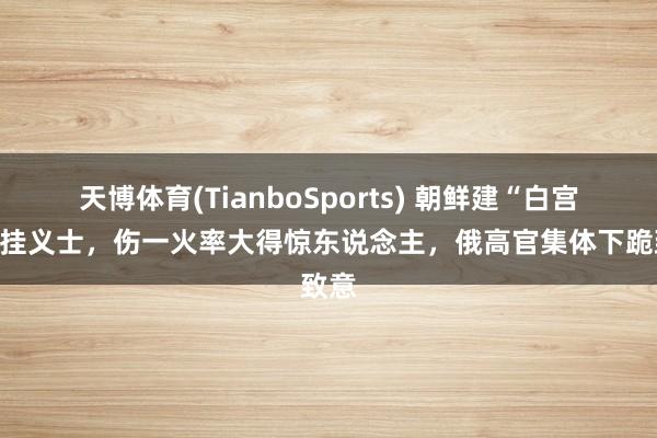天博体育(TianboSports) 朝鲜建“白宫”记挂义士，伤一火率大得惊东说念主，俄高官集体下跪致意