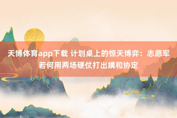 天博体育app下载 计划桌上的惊天博弈:志愿军若何用两场硬仗打出媾和协定