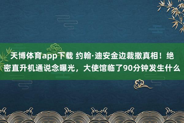 天博体育app下载 约翰·迪安金边裁撤真相!绝密直升机通说念曝光,大使馆临了90分钟发生什么