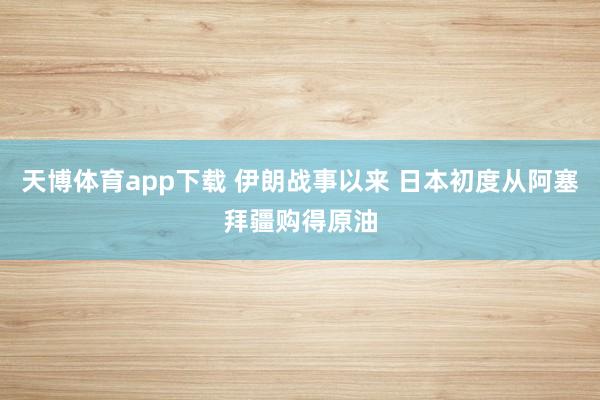 天博体育app下载 伊朗战事以来 日本初度从阿塞拜疆购得原油