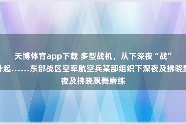 天博体育app下载 多型战机，从下深夜“战”至向阳升起……东部战区空军航空兵某部组织下深夜及拂晓飘舞磨练
