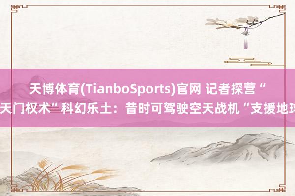 天博体育(TianboSports)官网 记者探营“南天门权术”科幻乐土：昔时可驾驶空天战机“支援地球”
