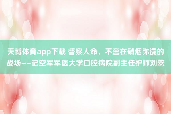 天博体育app下载 督察人命，不啻在硝烟弥漫的战场——记空军军医大学口腔病院副主任护师刘蕊