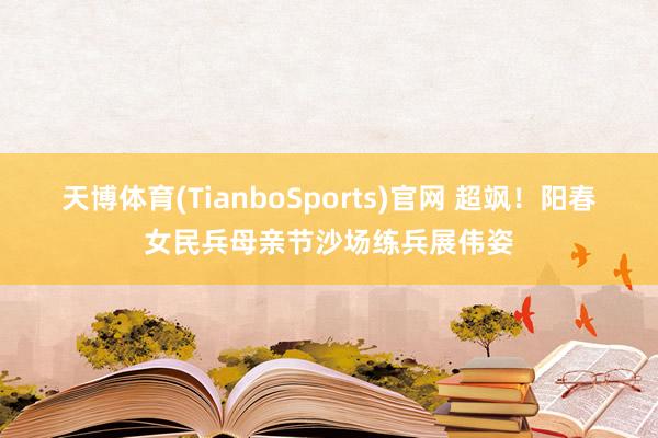 天博体育(TianboSports)官网 超飒！阳春女民兵母亲节沙场练兵展伟姿