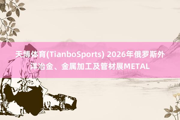 天博体育(TianboSports) 2026年俄罗斯外洋冶金、金属加工及管材展METAL