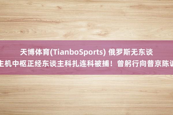 天博体育(TianboSports) 俄罗斯无东谈主机中枢正经东谈主科扎连科被捕！曾躬行向普京陈诉
