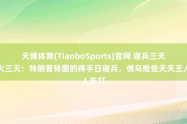 天博体育(TianboSports)官网 寝兵三天变炮火三天：特朗普转圜的得手日寝兵，俄乌险些天天王人在打