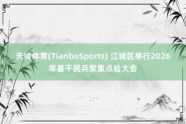 天博体育(TianboSports) 江城区举行2026年基干民兵聚集点验大会