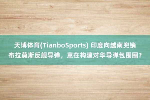 天博体育(TianboSports) 印度向越南兜销布拉莫斯反舰导弹，意在构建对华导弹包围圈？