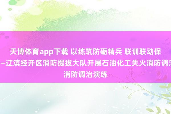 天博体育app下载 以练筑防砺精兵 联训联动保吉利——辽滨经开区消防提拔大队开展石油化工失火消防调治演练