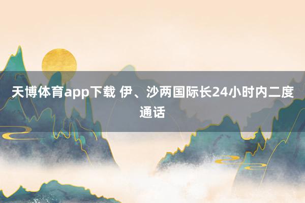 天博体育app下载 伊、沙两国际长24小时内二度通话