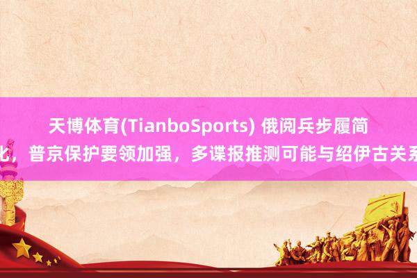 天博体育(TianboSports) 俄阅兵步履简化，普京保护要领加强，多谍报推测可能与绍伊古关系