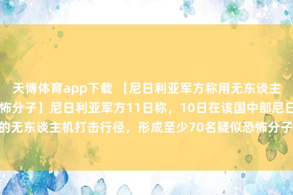 天博体育app下载 【尼日利亚军方称用无东谈主机打死至少70名疑似恐怖分子】尼日利亚军方11日称，10日在该国中部尼日尔州执行的无东谈主机打击行径，形成至少70名疑似恐怖分子赔本。军方否定行径中有遗民伤一火。