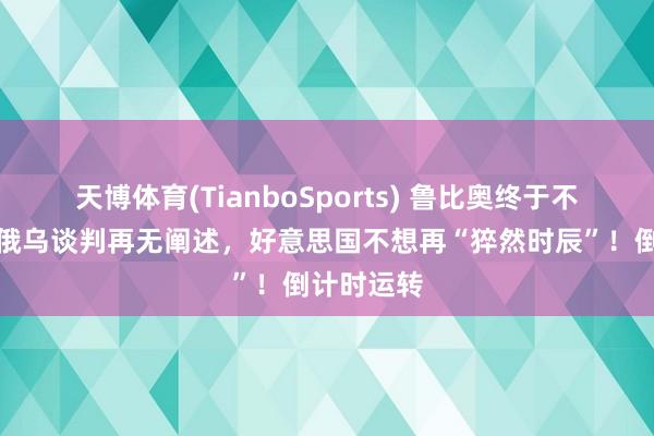 天博体育(TianboSports) 鲁比奥终于不装了，若俄乌谈判再无阐述，好意思国不想再“猝然时辰”！倒计时运转