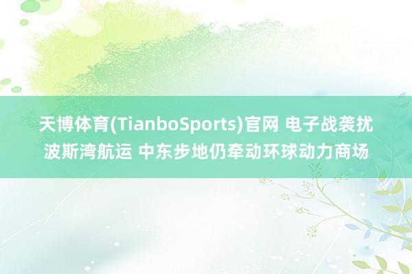 天博体育(TianboSports)官网 电子战袭扰波斯湾航运 中东步地仍牵动环球动力商场