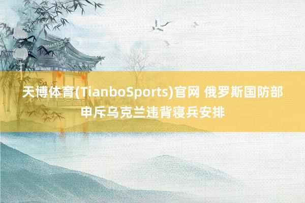 天博体育(TianboSports)官网 俄罗斯国防部申斥乌克兰违背寝兵安排