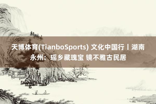 天博体育(TianboSports) 文化中国行丨湖南永州:瑶乡藏瑰宝 镜不雅古民居