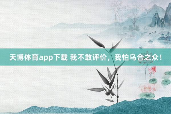 天博体育app下载 我不敢评价，我怕乌合之众！