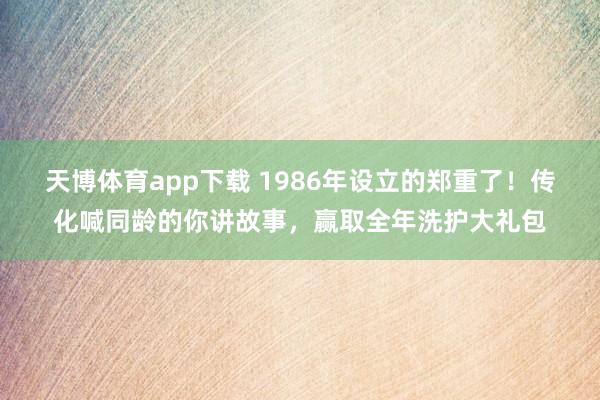 天博体育app下载 1986年设立的郑重了！传化喊同龄的你讲故事，赢取全年洗护大礼包