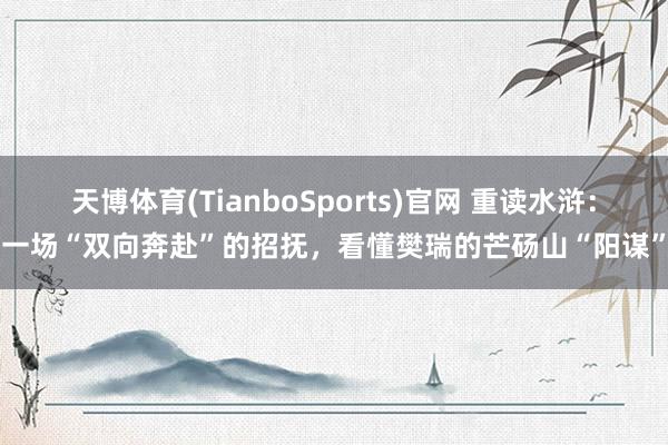 天博体育(TianboSports)官网 重读水浒：一场“双向奔赴”的招抚，看懂樊瑞的芒砀山“阳谋”