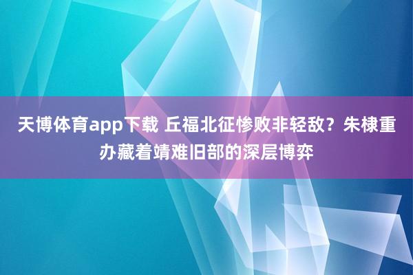 天博体育app下载 丘福北征惨败非轻敌?朱棣重办藏着靖难旧部的深层博弈