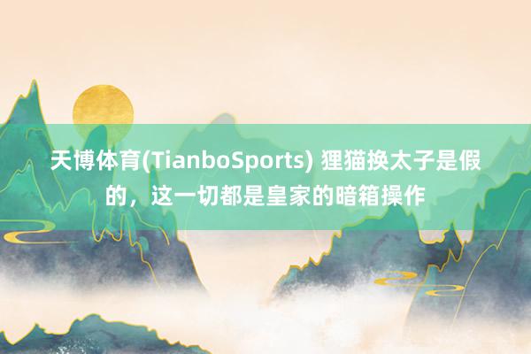天博体育(TianboSports) 狸猫换太子是假的,这一切都是皇家的暗箱操作