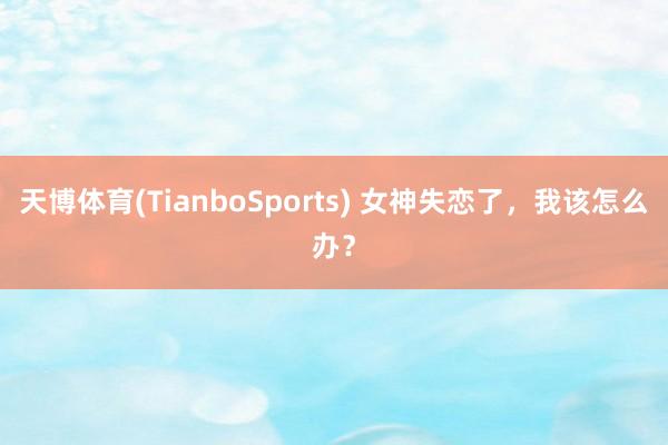 天博体育(TianboSports) 女神失恋了，我该怎么办？