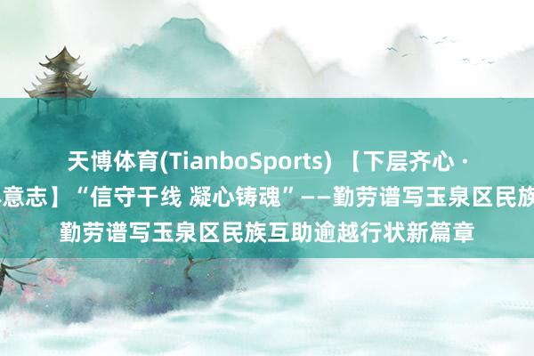 天博体育(TianboSports) 【下层齐心 · 铸牢中华英才共同体意志】“信守干线 凝心铸魂”——勤劳谱写玉泉区民族互助逾越行状新篇章