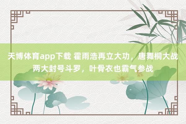 天博体育app下载 霍雨浩再立大功,唐舞桐大战两大封号斗罗,叶骨衣也霸气参战